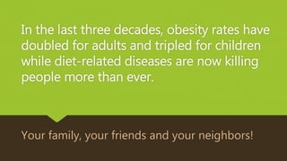 In the last three decades, obesity rates have
doubled for adults and tripled for children
while diet-related diseases are now killing
people more than ever.
Your family, your friends and your neighbors!
 