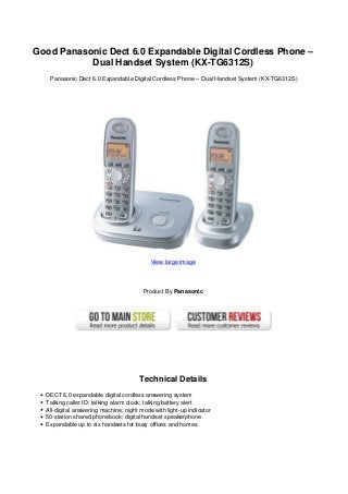Good Panasonic Dect 6.0 Expandable Digital Cordless Phone –
Dual Handset System (KX-TG6312S)
Panasonic Dect 6.0 Expandable Digital Cordless Phone – Dual Handset System (KX-TG6312S)
View large image
Product By Panasonic
Technical Details
DECT 6.0 expandable digital cordless answering system
Talking caller ID; talking alarm clock; talking battery alert
All-digital answering machine; night mode with light-up indicator
50-station shared phonebook; digital handset speakerphone
Expandable up to six handsets for busy offices and homes
 