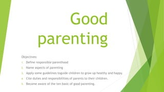 Good
parenting
Objectives:
1. Define responsible parenthood
2. Name aspects of parenting
3. Apply some guidelines toguide children to grow up healthy and happy.
4. Cite duties and responsibilities of parents to their children.
5. Become aware of the ten basic of good parenting.
 