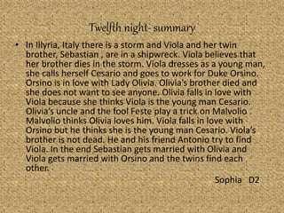 Twelfth night- summary
• In Illyria, Italy there is a storm and Viola and her twin
brother, Sebastian , are in a shipwreck. Viola believes that
her brother dies in the storm. Viola dresses as a young man,
she calls herself Cesario and goes to work for Duke Orsino.
Orsino is in love with Lady Olivia. Olivia’s brother died and
she does not want to see anyone. Olivia falls in love with
Viola because she thinks Viola is the young man Cesario.
Olivia’s uncle and the fool Feste play a trick on Malvolio .
Malvolio thinks Olivia loves him. Viola falls in love with
Orsino but he thinks she is the young man Cesario. Viola’s
brother is not dead. He and his friend Antonio try to find
Viola. In the end Sebastian gets married with Olivia and
Viola gets married with Orsino and the twins find each
other.
Sophia D2
 