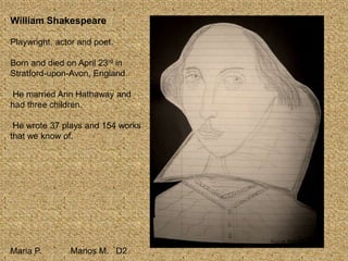 William Shakespeare
Playwright, actor and poet.
Born and died on April 23rd in
Stratford-upon-Avon, England.
He married Ann Hathaway and
had three children.
He wrote 37 plays and 154 works
that we know of.
Maria P. Marios M. D2
 