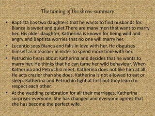 The taming of the shrew-summary
• Baptista has two daughters that he wants to find husbands for.
Bianca is sweet and quiet.There are many men that want to marry
her. His older daughter, Katherina is known for being wild and
angry and Baptista worries that no one will marry her.
• Lucentio sees Bianca and falls in love with her. He disguises
himself as a teacher in order to spend more time with her.
• Petruchio hears about Katherina and decides that he wants to
marry her. He thinks that he can tame her wild behaviour. When
Katherina and Petruchio meet, Katherina does not like him at all.
He acts crazier than she does. Katherina is not allowed to eat or
sleep. Katherina and Petruchio fight at first but they learn to
respect each other.
• At the wedding celebration for all their marriages, Katherina
surprises everyone .She has changed and everyone agrees that
she has become the perfect wife.
 