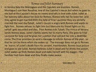 Romeo and Juliet-Summary
• In Verona Italy the Montagues and the Capulets are enemies. Romeo ,
Montague’s son likes Rosaline, one of the Capulet’s nieces but when he goes to
the ball at the Capulet’s house he meets and falls in love with Juliet. Juliet at
her balcony talks about her love for Romeo. Romeo tells her he loves her and
they agree to get married.With the help of Friar Laurence they are secretly
married the next day.Tybalt , Juliet’s cousin is angry with Romeo and wants to
fight him . Romeo refuses to fight him but Mercutio his friend fights on his
behalf gets wounded and dies. Then Romeo kills Tybalt. The Prince of Verona
sends Romeo away. Juliet’s family wants her to marry Paris. She goes to Friar
Laurence for help and he gives her a potion that will put her into a deathlike
coma. The Friar promises to send a message to inform Romeo of the plan , so
that he can be there when she wakes up. The message does not go to Romeo.
He learns of Juliet’s death from his servant. Heartbroken, Romeo buys poison
and goes to see Juliet. Romeo believes Juliet is dead and he drinks the poison.
Juliet wakes up finds Romeo dead and stabs herself with his dagger.. The
families find them dead and they finally make peace .
• Socrates D1
 