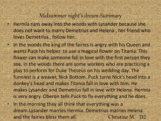 Midsummer night’s dream-Summary
• Hermia runs away into the woods with Lysander because she
does not want to marry Demetrius and Helena , her friend who
loves Demetrius , follow her.
• In the woods the king of the fairies is angry with his Queen and
wants Puck his helper to use a magical flower on Titania. This
flower can make someone fall in love with the first person they
see. In the woods there are some workers who are practicing a
play to perform for Duke Theseus on his wedding day. The
funniest is a weaver, Nick Bottom. Puck turns Nick’s head into a
donkey’s head and makes Titania fall in love with him. He
makes Lysander and Demetrius fall in love with Helena. Hermia
is very angry. Oberon tells Puck to fix everything and he does.
• In the morning they all think that everything was a
dream.Lysander marries Hermia. Demetrius marries Helena
and the fairies bless them all. Christine M. D2
 
