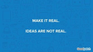 MAKE IT REAL. 
 
IDEAS ARE NOT REAL.
 