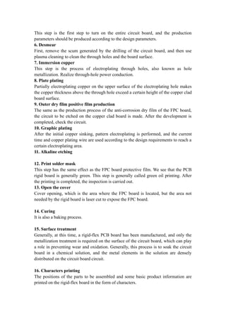 This step is the first step to turn on the entire circuit board, and the production
parameters should be produced according to the design parameters.
6. Desmear
First, remove the scum generated by the drilling of the circuit board, and then use
plasma cleaning to clean the through holes and the board surface.
7. Immersion copper
This step is the process of electroplating through holes, also known as hole
metallization. Realize through-hole power conduction.
8. Plate plating
Partially electroplating copper on the upper surface of the electroplating hole makes
the copper thickness above the through hole exceed a certain height of the copper clad
board surface.
9. Outer dry film positive film production
The same as the production process of the anti-corrosion dry film of the FPC board,
the circuit to be etched on the copper clad board is made. After the development is
completed, check the circuit.
10. Graphic plating
After the initial copper sinking, pattern electroplating is performed, and the current
time and copper plating wire are used according to the design requirements to reach a
certain electroplating area.
11. Alkaline etching
12. Print solder mask
This step has the same effect as the FPC board protective film. We see that the PCB
rigid board is generally green. This step is generally called green oil printing. After
the printing is completed, the inspection is carried out.
13. Open the cover
Cover opening, which is the area where the FPC board is located, but the area not
needed by the rigid board is laser cut to expose the FPC board.
14. Curing
It is also a baking process.
15. Surface treatment
Generally, at this time, a rigid-flex PCB board has been manufactured, and only the
metallization treatment is required on the surface of the circuit board, which can play
a role in preventing wear and oxidation. Generally, this process is to soak the circuit
board in a chemical solution, and the metal elements in the solution are densely
distributed on the circuit board circuit.
16. Characters printing
The positions of the parts to be assembled and some basic product information are
printed on the rigid-flex board in the form of characters.
 