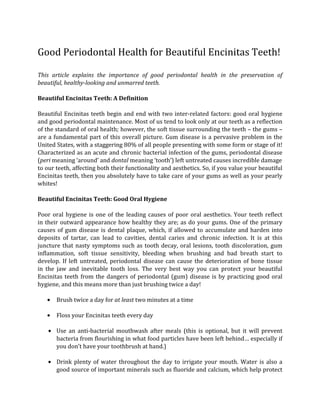 Good Periodontal Health for Beautiful Encinitas Teeth!

This article explains the importance of good periodontal health in the preservation of
beautiful, healthy-looking and unmarred teeth.

Beautiful Encinitas Teeth: A Definition

Beautiful Encinitas teeth begin and end with two inter-related factors: good oral hygiene
and good periodontal maintenance. Most of us tend to look only at our teeth as a reflection
of the standard of oral health; however, the soft tissue surrounding the teeth – the gums –
are a fundamental part of this overall picture. Gum disease is a pervasive problem in the
United States, with a staggering 80% of all people presenting with some form or stage of it!
Characterized as an acute and chronic bacterial infection of the gums, periodontal disease
(peri meaning ‘around’ and dontal meaning ‘tooth’) left untreated causes incredible damage
to our teeth, affecting both their functionality and aesthetics. So, if you value your beautiful
Encinitas teeth, then you absolutely have to take care of your gums as well as your pearly
whites!

Beautiful Encinitas Teeth: Good Oral Hygiene

Poor oral hygiene is one of the leading causes of poor oral aesthetics. Your teeth reflect
in their outward appearance how healthy they are; as do your gums. One of the primary
causes of gum disease is dental plaque, which, if allowed to accumulate and harden into
deposits of tartar, can lead to cavities, dental caries and chronic infection. It is at this
juncture that nasty symptoms such as tooth decay, oral lesions, tooth discoloration, gum
inflammation, soft tissue sensitivity, bleeding when brushing and bad breath start to
develop. If left untreated, periodontal disease can cause the deterioration of bone tissue
in the jaw and inevitable tooth loss. The very best way you can protect your beautiful
Encinitas teeth from the dangers of periodontal (gum) disease is by practicing good oral
hygiene, and this means more than just brushing twice a day!

   ●    Brush twice a day for at least two minutes at a time

   ●    Floss your Encinitas teeth every day

    ● Use an anti-bacterial mouthwash after meals (this is optional, but it will prevent
        bacteria from flourishing in what food particles have been left behind… especially if
        you don’t have your toothbrush at hand.)

    ●   Drink plenty of water throughout the day to irrigate your mouth. Water is also a
        good source of important minerals such as fluoride and calcium, which help protect
 