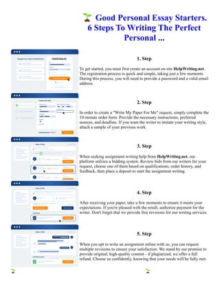 🌱Good Personal Essay Starters.
6 Steps To Writing The Perfect
Personal ...
1. Step
To get started, you must first create an account on site HelpWriting.net.
The registration process is quick and simple, taking just a few moments.
During this process, you will need to provide a password and a valid email
address.
2. Step
In order to create a "Write My Paper For Me" request, simply complete the
10-minute order form. Provide the necessary instructions, preferred
sources, and deadline. If you want the writer to imitate your writing style,
attach a sample of your previous work.
3. Step
When seeking assignment writing help from HelpWriting.net, our
platform utilizes a bidding system. Review bids from our writers for your
request, choose one of them based on qualifications, order history, and
feedback, then place a deposit to start the assignment writing.
4. Step
After receiving your paper, take a few moments to ensure it meets your
expectations. If you're pleased with the result, authorize payment for the
writer. Don't forget that we provide free revisions for our writing services.
5. Step
When you opt to write an assignment online with us, you can request
multiple revisions to ensure your satisfaction. We stand by our promise to
provide original, high-quality content - if plagiarized, we offer a full
refund. Choose us confidently, knowing that your needs will be fully met.
🌱Good Personal Essay Starters. 6 Steps To Writing The Perfect Personal ... 🌱Good Personal Essay Starters. 6
Steps To Writing The Perfect Personal ...
 