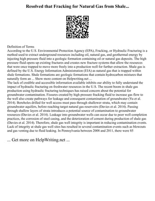 Resolved that Fracking for Natural Gas from Shale...
Definition of Terms
According to the U.S. Environmental Protection Agency (EPA), Fracking, or Hydraulic Fracturing is a
method used to extract underground resources including oil, natural gas, and geothermal energy by
injecting high pressure fluid into a geologic formation containing oil or natural gas deposits. The high
pressure fluid opens up existing fractures and creates new fracture systems that allow the resources
that were once trapped to move more freely into a production well for further extraction. Shale gas is
defined by the U.S. Energy Information Administration (EIA) as natural gas that is trapped within
shale formations. Shale formations are geologic formations that contain hydrocarbon mixtures that
naturally form an ... Show more content on Helpwriting.net ...
The lack of credible and accessible information available inhibits our ability to fully understand the
impact of hydraulic fracturing on freshwater resources in the U.S. The recent boom in shale gas
production using hydraulic fracturing techniques has raised concern about the potential for
groundwater contamination. Fissures created by high pressure fracking fluid to increase gas flow to
the well also create pathways for leakage and consequent contamination of groundwater (Yu et al.
2014). Boreholes drilled for well access must pass through shallower strata, which may contain
groundwater aquifers, before reaching target natural gas reservoirs (Davies et al. 2014). Passing
through shallow layers of strata introduces a potential source of contamination to groundwater
resources (Davies et al. 2014). Leakage into groundwater wells can occur due to poor well completion
practices, the corrosion of steel casing, and the deterioration of cement during production of shale gas
(Davies et al. 2014). Therefore, shale gas well integrity is important in reducing contamination events.
Lack of integrity at shale gas well sites has resulted in several contamination events such as blowouts
and gas venting due to fluid leaking. In Pennsylvania between 2008 and 2011, there were 85
... Get more on HelpWriting.net ...
 