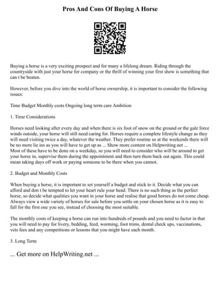 Pros And Cons Of Buying A Horse
Buying a horse is a very exciting prospect and for many a lifelong dream. Riding through the
countryside with just your horse for company or the thrill of winning your first show is something that
can t be beaten.
However, before you dive into the world of horse ownership, it is important to consider the following
issues:
Time Budget Monthly costs Ongoing long term care Ambition
1. Time Considerations
Horses need looking after every day and when there is six foot of snow on the ground or the gale force
winds outside, your horse will still need caring for. Horses require a complete lifestyle change as they
will need visiting twice a day, whatever the weather. They prefer routine so at the weekends there will
be no more lie ins as you will have to get up as ... Show more content on Helpwriting.net ...
Most of these have to be done on a weekday, so you will need to consider who will be around to get
your horse in, supervise them during the appointment and then turn them back out again. This could
mean taking days off work or paying someone to be there when you cannot.
2. Budget and Monthly Costs
When buying a horse, it is important to set yourself a budget and stick to it. Decide what you can
afford and don t be tempted to let your heart rule your head. There is no such thing as the perfect
horse, so decide what qualities you want in your horse and realise that good horses do not come cheap.
Always view a wide variety of horses for sale before you settle on your chosen horse as it is easy to
fall for the first one you see, instead of choosing the most suitable.
The monthly costs of keeping a horse can run into hundreds of pounds and you need to factor in that
you will need to pay for livery, bedding, feed, worming, foot trims, dental check ups, vaccinations,
vets fees and any competitions or lessons that you might have each month.
3. Long Term
... Get more on HelpWriting.net ...
 