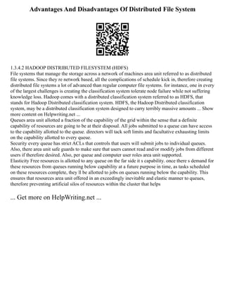 Advantages And Disadvantages Of Distributed File System
1.3.4.2 HADOOP DISTRIBUTED FILESYSTEM (HDFS)
File systems that manage the storage across a network of machines area unit referred to as distributed
file systems. Since they re network based, all the complications of schedule kick in, therefore creating
distributed file systems a lot of advanced than regular computer file systems. for instance, one in every
of the largest challenges is creating the classification system tolerate node failure while not suffering
knowledge loss. Hadoop comes with a distributed classification system referred to as HDFS, that
stands for Hadoop Distributed classification system. HDFS, the Hadoop Distributed classification
system, may be a distributed classification system designed to carry terribly massive amounts ... Show
more content on Helpwriting.net ...
Queues area unit allotted a fraction of the capability of the grid within the sense that a definite
capability of resources are going to be at their disposal. All jobs submitted to a queue can have access
to the capability allotted to the queue. directors will tack soft limits and facultative exhausting limits
on the capability allotted to every queue.
Security every queue has strict ACLs that controls that users will submit jobs to individual queues.
Also, there area unit safe guards to make sure that users cannot read and/or modify jobs from different
users if therefore desired. Also, per queue and computer user roles area unit supported.
Elasticity Free resources is allotted to any queue on the far side it s capability. once there s demand for
these resources from queues running below capability at a future purpose in time, as tasks scheduled
on these resources complete, they ll be allotted to jobs on queues running below the capability. This
ensures that resources area unit offered in an exceedingly inevitable and elastic manner to queues,
therefore preventing artificial silos of resources within the cluster that helps
... Get more on HelpWriting.net ...
 