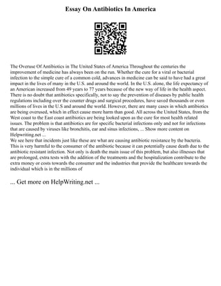 Essay On Antibiotics In America
The Overuse Of Antibiotics in The United States of America Throughout the centuries the
improvement of medicine has always been on the run. Whether the cure for a viral or bacterial
infection to the simple cure of a common cold, advances in medicine can be said to have had a great
impact in the lives of many in the U.S. and around the world. In the U.S. alone, the life expectancy of
an American increased from 49 years to 77 years because of the new way of life in the health aspect.
There is no doubt that antibiotics specifically, not to say the prevention of diseases by public health
regulations including over the counter drugs and surgical procedures, have saved thousands or even
millions of lives in the U.S and around the world. However, there are many cases in which antibiotics
are being overused, which in effect cause more harm than good. All across the United States, from the
West coast to the East coast antibiotics are being looked upon as the cure for most health related
issues. The problem is that antibiotics are for specific bacterial infections only and not for infections
that are caused by viruses like bronchitis, ear and sinus infections, ... Show more content on
Helpwriting.net ...
We see here that incidents just like these are what are causing antibiotic resistance by the bacteria.
This is very harmful to the consumer of the antibiotic because it can potentially cause death due to the
antibiotic resistant infection. Not only is death the main issue of this problem, but also illnesses that
are prolonged, extra tests with the addition of the treatments and the hospitalization contribute to the
extra money or costs towards the consumer and the industries that provide the healthcare towards the
individual which is in the millions of
... Get more on HelpWriting.net ...
 