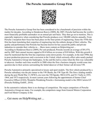 The Porsche Automotive Group Firm
The Porsche Automotive Group firm has been considered to be a benchmark of precision within the
market for decades. According to Henderson Reavis (2009), By 2007, Porsche had become the world s
most financially profitable automaker on an annual per unit basis. They then go on to mention, This is
especially impressive when considering that Porsche produces over 100,000 vehicles annually. From
Porsche s inception their focus has been place on the finer points of engineering. Sense the 1930s this
firm has been translating their expertise of engineering into the esthetic design of their vehicles. The
quality and performance that Porsche has become known for has caused the public and private
industries to consider their vehicles to ... Show more content on Helpwriting.net ...
According to Henderson Reavis (2009), Per unit produced, Porsche records an average of $91,974,
and by 2007 their annual income capped at $9.4 billion on revenue of $10 billion. With this growth it
must be mentioned that the firm has experience some down points. For example, in the mid 1990s due
to poor production processes and a recession in the United, which seriously affect sales nearly pushed
Porsche Automotive Group into bankruptcy. In the end this led to a time when the firm was vulnerable
to takeover. Another such time would be in 2008 when the firm s business integrity would come into
question due to their actions surrounding the failed takeover of their former sub division VW.
Porsche Automotive primarily specialized in luxury and sport models. The first vehicle produced by a
Porsche subsidiary was the pre runner to the VW Beetle, the VW Type 60. The firm s leading models
during the post World War 11 (WW2), era were the 550 Spyder, 904 6 GTS, and 911 Turbo in 1955,
1964, and 1975 respectively. In more current years following the appointment of former Chief
Executive Officer (CEO), Wendelin Wiedeking Porsche s forerunning model is the 2004 Carrera GT
(Porsche Holding GmbH., 2016).
In the automotive industry there is no shortage of competition. The major competitors of Porsche
Automotive Group are many. For example, the competitors range from General Motors Corporation
and Ford Motor Company in the
... Get more on HelpWriting.net ...
 