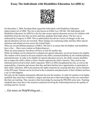 Essay The Individuals with Disabilities Education Act (IDEA)
On December 3, 2004, President Bush signed the Individuals with Disabilities Education
Improvement Act of 2004. This Act is also known as Public Law 108 446. The Individuals with
Disabilities Education Act (IDEA) is the law that secures special education services for children with
disabilities from the time they are born until they graduate from high school. The law was re
authorized by Congress in 2004. This re authorization has driven a series of changes in the way
special education services are executed. These changes are continuing today and they affect special
education and related services across the United States.
There are several different purposes of IDEA. The first is to ensure that all children with disabilities
have a free ... Show more content on Helpwriting.net ...
There are more purposes, but those will have to wait for another day.
While all children can be referred for evaluation for special education, not all are found to be eligible.
The student will be tested in all areas related to the child s assumed disability by the multidisciplinary
educational team. In order to be eligible for special education services, the child s assume disability
has to impact the child s ability to learn. Parents represent the child s interests. They need to stay
informed and involved in their child s education. IDEA of 2004 strengthened the role, as well as the
responsibility, of parents and ensures that they and their families have opportunities to participate in
their child s education. IDEA also protects the rights of parents by ensuring that they can be members
of the IEP teams. Parents can be involved in the evaluations and placements of their children and have
a say in what happens.
Not only are the students and parents affected, but also the teachers. In order for teachers to be highly
qualified, they must have a bachelor s degree and must prove their knowledge in the core curriculum
that they are teaching. They can prove their knowledge by passing the PRAXIS series tests. Teaching
standards have risen due to the research conducted involving the relationship between the quality of
teaching and low income
... Get more on HelpWriting.net ...
 
