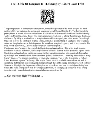 The Theme Of Escapism In The Swing By Robert Louis Frost
The poem presents to us the theme of escapism, as the child pictured in the poem escapes the harsh
adult world by swinging on the swing, and imagining herself/ himself in the sky. The last line of the
poem proves to us that what the author wrote as down is actually the adult world and the harsh reality
we live in Up in the air and down! This poem encourages readers; it is telling them that you don t need
feathers to fly. All you need to have is imagination to achieve the goal your mind wants. Even though
the poem is about the simplicity of child s mind, it teaches us something. It teaches us how to use and
adorn our imaginative world. It is important for us to have imaginative power as it is necessary in this
busy world. Sometimes, ... Show more content on Helpwriting.net ...
Frost uses a lot of imagery, for example in Shattering and avalanching . The writer tends to use a
number of extended metaphors, for example in Soon the sun s warmth makes them shed crystal shells
Shattering and avalanching on the snow crust he then turns the metaphor into an extended metaphor
by adding a new metaphor Such heaps of broken glass to sweep away . The swing doesn t use as many
literary devices. The poem s main theme is obviously escapism. That is why it is similar to Robert
Louis Stevenson s poem The Swing . The boy in Frost s poem is symbolic to the character, as it is
something that the man likes to imagine during his tough days or to escape from reality. Frost, just like
Stevenson, highlights the importance of imagination in our lives, and how it can help us during hard
times. The word Swing is not only the swinging of birches, or swinging up and down, it is a swing
from the reality towards imagination, towards heaven, away from the
... Get more on HelpWriting.net ...
 