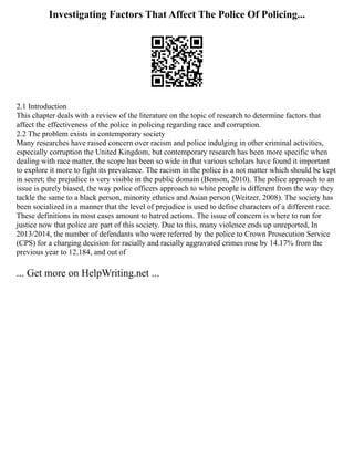 Investigating Factors That Affect The Police Of Policing...
2.1 Introduction
This chapter deals with a review of the literature on the topic of research to determine factors that
affect the effectiveness of the police in policing regarding race and corruption.
2.2 The problem exists in contemporary society
Many researches have raised concern over racism and police indulging in other criminal activities,
especially corruption the United Kingdom, but contemporary research has been more specific when
dealing with race matter, the scope has been so wide in that various scholars have found it important
to explore it more to fight its prevalence. The racism in the police is a not matter which should be kept
in secret; the prejudice is very visible in the public domain (Benson, 2010). The police approach to an
issue is purely biased, the way police officers approach to white people is different from the way they
tackle the same to a black person, minority ethnics and Asian person (Weitzer, 2008). The society has
been socialized in a manner that the level of prejudice is used to define characters of a different race.
These definitions in most cases amount to hatred actions. The issue of concern is where to run for
justice now that police are part of this society. Due to this, many violence ends up unreported, In
2013/2014, the number of defendants who were referred by the police to Crown Prosecution Service
(CPS) for a charging decision for racially and racially aggravated crimes rose by 14.17% from the
previous year to 12,184, and out of
... Get more on HelpWriting.net ...
 