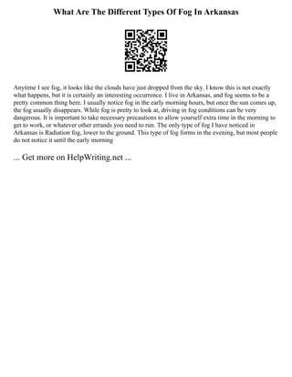 What Are The Different Types Of Fog In Arkansas
Anytime I see fog, it looks like the clouds have just dropped from the sky. I know this is not exactly
what happens, but it is certainly an interesting occurrence. I live in Arkansas, and fog seems to be a
pretty common thing here. I usually notice fog in the early morning hours, but once the sun comes up,
the fog usually disappears. While fog is pretty to look at, driving in fog conditions can be very
dangerous. It is important to take necessary precautions to allow yourself extra time in the morning to
get to work, or whatever other errands you need to run. The only type of fog I have noticed in
Arkansas is Radiation fog, lower to the ground. This type of fog forms in the evening, but most people
do not notice it until the early morning
... Get more on HelpWriting.net ...
 