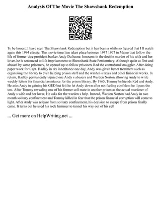Analysis Of The Movie The Shawshank Redemption
To be honest, I have seen The Shawshank Redemption but it has been a while so figured that I ll watch
again this 1994 classic. The movie time line takes place between 1947 1967 in Maine that follow the
life of former vice president banker Andy Dufrasne. Innocent in the double murder of his wife and her
lover, he is sentenced to life imprisonment to Shawshank State Penitentiary. Although quiet at first and
abused by some prisoners, he opened up to fellow prisoners Red the contraband smuggler. After doing
paper work for Capt. Hadley in tax inheritance one day, Andy was given better treatment such as
organizing the library to even helping prison staff and the warden s taxes and other financial works. In
return, Hadley permanently injured one Andy s abusers and Warden Norton allowing Andy to write
weekly letters for financial assistance for the prison library. By 1965, Tommy befriends Red and Andy.
He asks Andy in gaining his GED but felt he let Andy down after not feeling confident he ll pass the
test. After Tommy revealing one of his former cell mate in another prison as the actual murderer of
Andy s wife and her lover, He asks for the warden s help. Instead, Warden Norton had Andy in two
month solitary confinement and Tommy killed in fear that the prison financial corruption will come to
light. After Andy was release from solitary confinement, his decision to escape from prison finally
came. It turns out he used his rock hammer to tunnel his way out of his cell
... Get more on HelpWriting.net ...
 