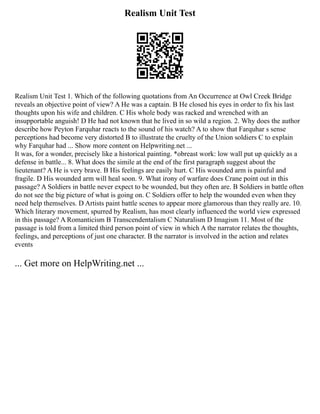 Realism Unit Test
Realism Unit Test 1. Which of the following quotations from An Occurrence at Owl Creek Bridge
reveals an objective point of view? A He was a captain. B He closed his eyes in order to fix his last
thoughts upon his wife and children. C His whole body was racked and wrenched with an
insupportable anguish! D He had not known that he lived in so wild a region. 2. Why does the author
describe how Peyton Farquhar reacts to the sound of his watch? A to show that Farquhar s sense
perceptions had become very distorted B to illustrate the cruelty of the Union soldiers C to explain
why Farquhar had ... Show more content on Helpwriting.net ...
It was, for a wonder, precisely like a historical painting. *obreast work: low wall put up quickly as a
defense in battle... 8. What does the simile at the end of the first paragraph suggest about the
lieutenant? A He is very brave. B His feelings are easily hurt. C His wounded arm is painful and
fragile. D His wounded arm will heal soon. 9. What irony of warfare does Crane point out in this
passage? A Soldiers in battle never expect to be wounded, but they often are. B Soldiers in battle often
do not see the big picture of what is going on. C Soldiers offer to help the wounded even when they
need help themselves. D Artists paint battle scenes to appear more glamorous than they really are. 10.
Which literary movement, spurred by Realism, has most clearly influenced the world view expressed
in this passage? A Romanticism B Transcendentalism C Naturalism D Imagism 11. Most of the
passage is told from a limited third person point of view in which A the narrator relates the thoughts,
feelings, and perceptions of just one character. B the narrator is involved in the action and relates
events
... Get more on HelpWriting.net ...
 