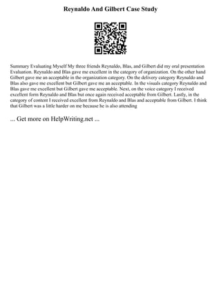 Reynaldo And Gilbert Case Study
Summary Evaluating Myself My three friends Reynaldo, Blas, and Gilbert did my oral presentation
Evaluation. Reynaldo and Blas gave me excellent in the category of organization. On the other hand
Gilbert gave me an acceptable in the organization category. On the delivery category Reynaldo and
Blas also gave me excellent but Gilbert gave me an acceptable. In the visuals category Reynaldo and
Blas gave me excellent but Gilbert gave me acceptable. Next, on the voice category I received
excellent form Reynaldo and Blas but once again received acceptable from Gilbert. Lastly, in the
category of content I received excellent from Reynaldo and Blas and acceptable from Gilbert. I think
that Gilbert was a little harder on me because he is also attending
... Get more on HelpWriting.net ...
 