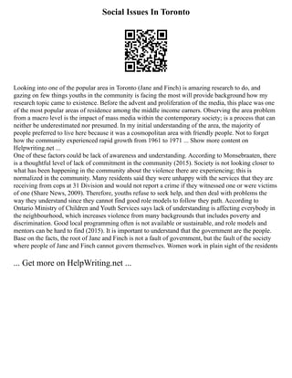 Social Issues In Toronto
Looking into one of the popular area in Toronto (Jane and Finch) is amazing research to do, and
gazing on few things youths in the community is facing the most will provide background how my
research topic came to existence. Before the advent and proliferation of the media, this place was one
of the most popular areas of residence among the middle income earners. Observing the area problem
from a macro level is the impact of mass media within the contemporary society; is a process that can
neither be underestimated nor presumed. In my initial understanding of the area, the majority of
people preferred to live here because it was a cosmopolitan area with friendly people. Not to forget
how the community experienced rapid growth from 1961 to 1971 ... Show more content on
Helpwriting.net ...
One of these factors could be lack of awareness and understanding. According to Monsebraaten, there
is a thoughtful level of lack of commitment in the community (2015). Society is not looking closer to
what has been happening in the community about the violence there are experiencing; this is
normalized in the community. Many residents said they were unhappy with the services that they are
receiving from cops at 31 Division and would not report a crime if they witnessed one or were victims
of one (Share News, 2009). Therefore, youths refuse to seek help, and then deal with problems the
way they understand since they cannot find good role models to follow they path. According to
Ontario Ministry of Children and Youth Services says lack of understanding is affecting everybody in
the neighbourhood, which increases violence from many backgrounds that includes poverty and
discrimination. Good local programming often is not available or sustainable, and role models and
mentors can be hard to find (2015). It is important to understand that the government are the people.
Base on the facts, the root of Jane and Finch is not a fault of government, but the fault of the society
where people of Jane and Finch cannot govern themselves. Women work in plain sight of the residents
... Get more on HelpWriting.net ...
 