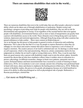 There are numerous disabilities that exist in the world...
There are numerous disabilities that exist in the world today that can affect people s physical or mental
ability which can be taken care of through rehabilitation or medication. Despite science and
psychology s progress at providing more help for people with disabilities, they are still at risk for
discrimination and segregation in society. Even regardless of the societal barriers that exist against
people with disabilities, environmental barriers such as stairs or lack of transportation can greatly limit
a person with disabilities access to the world. These obstacles exist in Hong Kong and it can lead to
isolation, depression and restricted opportunities. Although Hong Kong along with other countries has
passed ordinances to help combat ... Show more content on Helpwriting.net ...
Art or art therapy has the power to help people in general in terms of expression and combating
depression. This is due to the fact that it is a way for people to express themselves when they are
unhappy in a less direct and creative manner that allows them to experience a sort of release of
negative emotions. The creative process of art itself is unlimited and vast. Its ideology is solely based
on self expression, which is free and unrestricting. Moreover, artistic communities tend to be less
judgmental on whether the art itself is right or wrong (Zahovaeva, 2014). Thus, it can be seen that
these are good reasons why a person with disabilities might want to join the artistic sphere. Scientific
research has shown that art does have meditative effects where it renders stress to relaxation in a
person s physiology. In different researches, changes in brain wave patterns, autonomic nervous
system, hormonal balance and brain neurotransmitter have occurred as a result of listening to music
(Zahovaeva, 2014). Art in medicine is not a new concept, ancient rites of healing were performed hand
in hand with music, dance and drama to emphasize the healing process (Zahovaeva, 2014). Within the
context of disability studies, this proves to be greatly advantageous because art is both beneficial in
terms of its ability to affect psychological as well as physiological side of people. Rubinstein, a
Russian psychologist, claimed that
... Get more on HelpWriting.net ...
 
