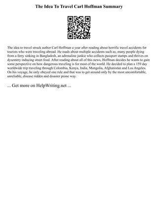 The Idea To Travel Carl Hoffman Summary
The idea to travel struck author Carl Hoffman a year after reading about horrific travel accidents for
tourists who were traveling abroad. He reads about multiple accidents such as; many people dying
from a ferry sinking in Bangladesh, an adrenaline junkie who collects passport stamps and thrives on
dysentery inducing street food. After reading about all of this news, Hoffman decides he wants to gain
some perspective on how dangerous traveling is for most of the world. He decided to plan a 159 day
worldwide trip traveling through Colombia, Kenya, India, Mongolia, Afghanistan and Los Angeles.
On his voyage, he only obeyed one rule and that was to get around only by the most uncomfortable,
unreliable, disease ridden and disaster prone way.
... Get more on HelpWriting.net ...
 