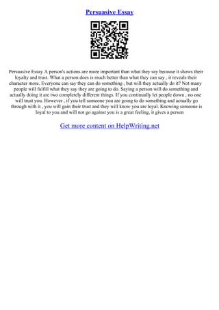 Persuasive Essay
Persuasive Essay A person's actions are more important than what they say because it shows their
loyalty and trust. What a person does is much better than what they can say , it reveals their
character more. Everyone can say they can do something , but will they actually do it? Not many
people will fulfill what they say they are going to do. Saying a person will do something and
actually doing it are two completely different things. If you continually let people down , no one
will trust you. However , if you tell someone you are going to do something and actually go
through with it , you will gain their trust and they will know you are loyal. Knowing someone is
loyal to you and will not go against you is a great feeling, it gives a person
Get more content on HelpWriting.net
 