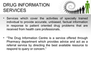 DRUG INFORMATION
SERVICES
• Services which cover the activities of specially trained
individual to provide accurate, unbiased, factual information
in response to patient oriented drug problems that are
received from health care professionals.
• “The Drug Information Centre is a service offered through
Pharmacy department which provides advice and act as a
referral service by directing the best available resource to
respond to query or concern.”

 