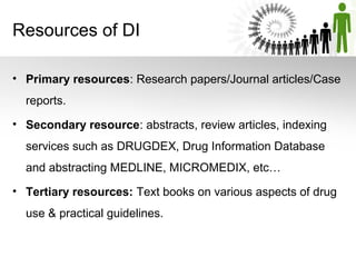 Resources of DI
• Primary resources: Research papers/Journal articles/Case
reports.
• Secondary resource: abstracts, review articles, indexing
services such as DRUGDEX, Drug Information Database
and abstracting MEDLINE, MICROMEDIX, etc…
• Tertiary resources: Text books on various aspects of drug
use & practical guidelines.

 