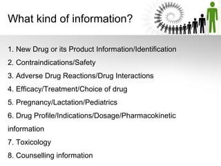 What kind of information?
1. New Drug or its Product Information/Identification
2. Contraindications/Safety
3. Adverse Drug Reactions/Drug Interactions
4. Efficacy/Treatment/Choice of drug
5. Pregnancy/Lactation/Pediatrics
6. Drug Profile/Indications/Dosage/Pharmacokinetic
information
7. Toxicology
8. Counselling information

 