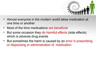 • Almost everyone in the modern world takes medication at
one time or another
• Most of the time medications are beneficial
• But some occasion they do harmful effects (side effects)
which is adverse drug events
• But sometimes the harm is caused by an error in prescribing
or dispensing or administration of medication

 