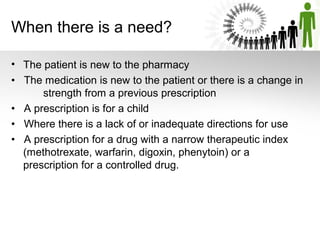 When there is a need?
• The patient is new to the pharmacy
• The medication is new to the patient or there is a change in
strength from a previous prescription
• A prescription is for a child
• Where there is a lack of or inadequate directions for use
• A prescription for a drug with a narrow therapeutic index
(methotrexate, warfarin, digoxin, phenytoin) or a
prescription for a controlled drug.

 