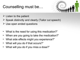 Counselling must be…
 Listen to the patient
 Speak distinctly and clearly (Tailor cut speech)
 Use open ended questions
•
•
•
•
•

What is the need for using this medication?”
When are you going to take the medication?”
What side effects might you experience?”
What will you do if that occurs?”
What will you do if you miss a dose?”

 
