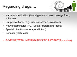 Regarding drugs….
• Name of medication (brand/generic), dose, dosage form,
schedule
• List precautions: e.g., use sunscreen, avoid milk
• How to administer (PO, IM etc.)(before/after food)
• Special directions (storage, dilution)
• Necessary lab tests
• GIVE WRITTEN INFORMATION TO PATIENT(if possible)

 