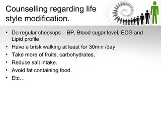 Counselling regarding life
style modification.
• Do regular checkups – BP, Blood sugar level, ECG and
Lipid profile
• Have a brisk walking at least for 30min /day
• Take more of fruits, carbohydrates,
• Reduce salt intake.
• Avoid fat containing food.
• Etc…

 