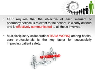 • GPP requires that the objective of each element of
pharmacy service is relevant to the patient, is clearly defined
and is effectively communicated to all those involved.
• Multidisciplinary collaboration(TEAM WORK) among healthcare professionals is the key factor for successfully
improving patient safety.

 
