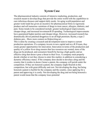 Xyrem Case
The pharmaceutical industry consists of intensive marketing, production, and
research meant to develop drugs that provide the entire world with the capabilities to
cure infectious diseases and support daily needs. An aging world population and
greater work loads has given an incentive for pharmaceutical firms to rigorously
produce and sell numerous variations of drugs to treat cancer, allergies, diabetes, and
pain. Some trends to be considered include: greater technological improvements,
cheaper drugs, and increased investment/R D spending. Technological improvements
have guaranteed higher purities and cheaper drugs. However, increased research has
dramatically driven patented drugprices to an all high premium; Byetta, a type 2
diabetes pen... Show more content on Helpwriting.net ...
This is done by creating a research and development team to improve current
production operations. If a company invests in new capital and on a R D team, they
create greater opportunities for innovation. Innovation in terms of the production and
quality of a yellow fever drug ensures that less resources are wasted, more of the
drug can be produced, and consumers benefit by having a high quality and an
effective drug that doesn t pose a threat to their lives. A company must properly
decide whether or not they choose to enter this market, in addition to considering a
dynamic efficiency stance. If the company does decide to develop a drug and the
country that it resides in doesn t honor a patent, the company will perish under the
competition. If they are honored a patent, the company might flourish in this
competition, but with great difficulty and cost. Not developing the drug, but being
honored a patent is hurtful for the company and the country, since applying for a
patent and approving it is costly. Not developing the drug and not being honored a
patent would mean that the company loses potential
 