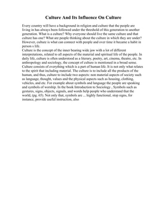 Culture And Its Influence On Culture
Every country will have a background in religion and culture that the people are
living in has always been followed under the threshold of this generation to another
generation. What is a culture? Why everyone should live the same culture and that
culture has one? What are people thinking about the culture in which they are under?
However, culture is what can connect with people and over time it became a habit in
person s life.
Culture is the concept of the inner bearing wide jaw with a lot of different
interpretations, related to all aspects of the material and spiritual life of the people. In
daily life, culture is often understood as a literary, poetry, art, cinema, theatre, etc. In
anthropology and sociology, the concept of culture is mentioned in a broad sense.
Culture consists of everything which is a part of human life. It is not only what relates
to the spirit that including material. The culture is to include all the products of the
human, and thus, culture to include two aspects: non material aspects of society such
as language, thought, values and the physical aspects such as housing, clothing,
vehicles, and etc. For example about symbols and language the people are speaking
and symbols of worship. In the book Introduction to Sociology , Symbols such as
gestures, signs, objects, signals, and words help people who understand that the
world, (pg. 65). Not only that, symbols are ... highly functional, stop signs, for
instance, provide useful instruction, also
 