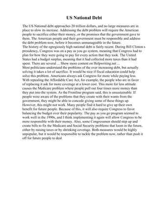 US National Debt
The US National debt approaches 20 trillion dollars, and no large measures are in
place to slow its increase. Addressing the debt problem will require the American
people to sacrifice either their money, or the promises that the government gave to
them. The American people and their government must be responsible and address
the debt problem now, before it becomes unmanageable in the future.
The history of the egregiously high national debt is fairly recent. During Bill Clinton s
presidency, Congress was on a pay as you go system, meaning that Congress had to
plan for how they were going to pay for every action that they took. The United
States had a budget surplus, meaning that it had collected more taxes than it had
spent. There are several ... Show more content on Helpwriting.net ...
Most politicians understand the problems of the ever increasing debt, but actually
solving it takes a lot of sacrifice. It would be nice if fiscal education could help
solve this problem. Americans always ask Congress for more while paying less.
With repealing the Affordable Care Act, for example, the people who are in favor
of replacing it ask for more coverage at a lower cost. This more for less attitude
causes the Medicare problem where people pull out four times more money than
they put into the system. As the Frontline program said, this is unsustainable. If
people were aware of the problems that they create with their wants from the
government, they might be able to concede giving some of these things up.
However, this might not work. Many people find it hard to give up their own
benefit for future people. Because of this, it will also require Congress to favor
balancing the budget over their popularity. The pay as you go program seemed to
work well in the 1990s, and I think implementing it again will allow Congress to be
more responsible with their money. Also, some Congressmen should step up and
create bills to fix the Medicare and Social Security problems that loom in the future,
either by raising taxes or by shrinking coverage. Both measures would be highly
unpopular, but it would be responsible to tackle the problem now, rather than push it
off for future people to deal
 