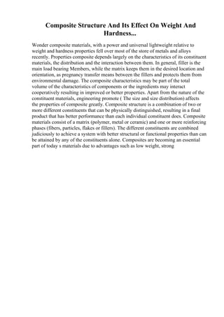 Composite Structure And Its Effect On Weight And
Hardness...
Wonder composite materials, with a power and universal lightweight relative to
weight and hardness properties fell over most of the store of metals and alloys
recently. Properties composite depends largely on the characteristics of its constituent
materials, the distribution and the interaction between them. In general, filler is the
main load bearing Members, while the matrix keeps them in the desired location and
orientation, as pregnancy transfer means between the fillers and protects them from
environmental damage. The composite characteristics may be part of the total
volume of the characteristics of components or the ingredients may interact
cooperatively resulting in improved or better properties. Apart from the nature of the
constituent materials, engineering promote ( The size and size distribution) affects
the properties of composite greatly. Composite structure is a combination of two or
more different constituents that can be physically distinguished, resulting in a final
product that has better performance than each individual constituent does. Composite
materials consist of a matrix (polymer, metal or ceramic) and one or more reinforcing
phases (fibers, particles, flakes or fillers). The different constituents are combined
judiciously to achieve a system with better structural or functional properties than can
be attained by any of the constituents alone. Composites are becoming an essential
part of today s materials due to advantages such as low weight, strong
 