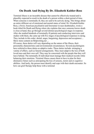 On Death And Dying By Dr. Elizabeth Kubler-Ross
Terminal illness is an incurable disease that cannot be effectively treated and is
plausibly expected to result in the death of a person within a short period of time.
When someone is terminally ill, they are said to be actively dying. This brings about
an entire different set of emotional and mental states of mind. Dr. Elizabeth Kubler
Ross, a Swiss American psychiatrist and forerunner in near deathstudies, wrote a
book titled On Death and Dying where she explains that once someone knows death
is close at hand, they go through several distinct psychological stages in response.
After she studied hundreds of terminally ill patients and conducting interviews and
studies with them, she came up with five stages of psychological responses to dying.
They include in this order: denial, anger, bargaining, depression and acceptance....
Show more content on Helpwriting.net ...
Of course, these duties will vary depending on the nature of the illness, their
personality characteristics and environmental circumstances. Several psychologists
have referred to these duties as adaptive tasks. These duties include: arranging a
variety of affairs, such as funeral arrangements. They must adapt to the loss of both
loved ones and their own self. They may be concerned with the people that they will
leave behind. The terminally ill individual must manage their medical records while
balancing their emotions. Terminal illness causes them to have to plan for their
diminutive future such as anticipating the loss of sensory, motor and or cognitive
abilities. And lastly, the person must identify and cope with their death encounter. So
how can grief therapy help those with a terminal
 