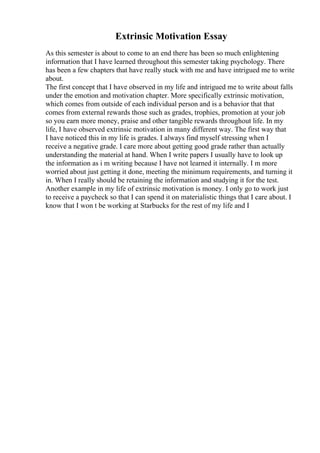 Extrinsic Motivation Essay
As this semester is about to come to an end there has been so much enlightening
information that I have learned throughout this semester taking psychology. There
has been a few chapters that have really stuck with me and have intrigued me to write
about.
The first concept that I have observed in my life and intrigued me to write about falls
under the emotion and motivation chapter. More specifically extrinsic motivation,
which comes from outside of each individual person and is a behavior that that
comes from external rewards those such as grades, trophies, promotion at your job
so you earn more money, praise and other tangible rewards throughout life. In my
life, I have observed extrinsic motivation in many different way. The first way that
I have noticed this in my life is grades. I always find myself stressing when I
receive a negative grade. I care more about getting good grade rather than actually
understanding the material at hand. When I write papers I usually have to look up
the information as i m writing because I have not learned it internally. I m more
worried about just getting it done, meeting the minimum requirements, and turning it
in. When I really should be retaining the information and studying it for the test.
Another example in my life of extrinsic motivation is money. I only go to work just
to receive a paycheck so that I can spend it on materialistic things that I care about. I
know that I won t be working at Starbucks for the rest of my life and I
 