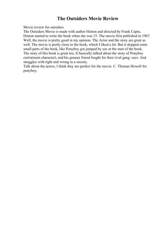 The Outsiders Movie Review
Movie review for outsiders
The Outsiders Movie is made with author Hinton and directed by Frank Capra,
Hinton started to write the book when she was 15. The movie first published in 1967.
Well, the movie is pretty good in my opinion. The Actor and the story are great as
well. The movie is pretty close to the book, which I liked a lot. But it skipped some
small parts of the book, like Ponyboy got jumped by soc at the start of the book.
The story of this book is great too, It basically talked about the story of Ponyboy
curtis(main character), and his greaser friend fought for their rival gang: socs. And
struggles with right and wrong in a society.
Talk about the actors, I think they are perfect for the movie. C. Thomas Howell for
ponyboy,
 