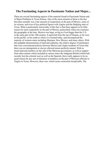 The Fascinating Aspects in Passionate Nation and Major...
There are several fascinating aspects of the material found in Passionate Nation and
in Major Problems in Texas History. One of the most eminent of these is the fact
that there actually was a fair amount of cooperation on the part of Mexico, some of
its citizens, and even of key political figures with Anglos and the fledgling state of
Texas. What is particularly noteworthy of this fact is that there appears to be little
reason for such cooperation on the part of Mexico, particularly when one examines
the geography at the time. Mexico was huge, as big as if not bigger than the U.S.
in the early part of the 19th century. It sprawled from the top of Oregon, as far west
as the pacific, as far south as where it is located today, and encompassed the
majority of western states including Montana, New Mexico, and many others. With
this palpable demonstration of land and authority, the relative degree of intolerance
that were conventional policies between Mexico and Anglo residents of Texas that
there was no immigration or slavery allowed seems perfectly natural. With so
much land and numbers on the side of the Mexican government, as well as support
from other nations which included at various times the indignant British (which had
recently lost the colonial war) as well as the Spanish, there really appears to be no
good reason for any sort of tolerance or kindness on the part of Mexican officials to
Anglos in Texas. However, there was, which seems somewhat inexplicable. The
 