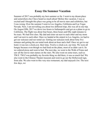 Essay On Summer Vacation
Summer of 2017 was probably my best summer so far. I went to my dream place
and somewhere else I have heard so much about! Before this vacation, I was so
excited and I thought this place was going to be all movie stars and celebrities, but
I was wrong. Over the summer I went to Los Angeles, California and Las Vegas
Nevada. Now, I am not telling you about two different trips, this was all in one trip.
On August fifth, 2017 we drove two hours to Indianapolis and got on a plane to go to
California. The flight was about four hours, three hours and fifty eight minutes to
be exact. We had first class. My dad and sister sat next to each other and my mom
and I sat next to each other. Once we landed at the airport in Los Angeles, we had to
get our suitcases and our rental car. Getting our suitcases took about forty five
minutes and getting the car rental took about an hour and a half. Once we got to our
hotel, it was ten o clock p.m. their time, Twelve o clock a.m. our time. We were all
hungry because even though we had food on the plane, most of us didn t eat it. So
we ordered pizza and went to bed. The next day, we went to the Walk of Fame and
saw all the movie stars names on the stars. We also went on some tours, such as
TM Z. TM Z was probably my favorite thing we did there, it was so much fun! We
also went to the Chinese Theater museum and went to go see the Hollywood sign,
from afar. We also went to this very nice restaurant, my dad enjoyed a lot. The next
few days, we
 