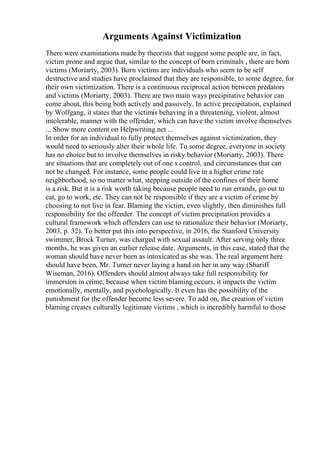 Arguments Against Victimization
There were examinations made by theorists that suggest some people are, in fact,
victim prone and argue that, similar to the concept of born criminals , there are born
victims (Moriarty, 2003). Born victims are individuals who seem to be self
destructive and studies have proclaimed that they are responsible, to some degree, for
their own victimization. There is a continuous reciprocal action between predators
and victims (Moriarty, 2003). There are two main ways precipitative behavior can
come about, this being both actively and passively. In active precipitation, explained
by Wolfgang, it states that the victimis behaving in a threatening, violent, almost
intolerable, manner with the offender, which can have the victim involve themselves
... Show more content on Helpwriting.net ...
In order for an individual to fully protect themselves against victimization, they
would need to seriously alter their whole life. To some degree, everyone in society
has no choice but to involve themselves in risky behavior (Moriarty, 2003). There
are situations that are completely out of one s control, and circumstances that can
not be changed. For instance, some people could live in a higher crime rate
neighborhood, so no matter what, stepping outside of the confines of their home
is a risk. But it is a risk worth taking because people need to run errands, go out to
eat, go to work, etc. They can not be responsible if they are a victim of crime by
choosing to not live in fear. Blaming the victim, even slightly, then diminishes full
responsibility for the offender. The concept of victim precipitation provides a
cultural framework which offenders can use to rationalize their behavior (Moriarty,
2003, p. 32). To better put this into perspective, in 2016, the Stanford University
swimmer, Brock Turner, was charged with sexual assault. After serving only three
months, he was given an earlier release date. Arguments, in this case, stated that the
woman should have never been as intoxicated as she was. The real argument here
should have been, Mr. Turner never laying a hand on her in any way (Shariff
Wiseman, 2016). Offenders should almost always take full responsibility for
immersion in crime, because when victim blaming occurs, it impacts the victim
emotionally, mentally, and psychologically. It even has the possibility of the
punishment for the offender become less severe. To add on, the creation of victim
blaming creates culturally legitimate victims , which is incredibly harmful to those
 