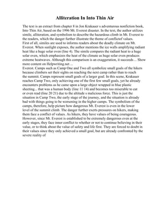 Alliteration In Into Thin Air
The text is an extract from chapter 8 in Jon Krakauer s adventurous nonfiction book,
Into Thin Air, based on the 1996 Mt. Everest disaster. In the text, the author utilizes
simile, alliteration, and symbolism to describe the hazardous climb in Mt. Everest to
the readers, which the danger further illustrate the theme of conflictof values.
First of all, similes are used to informs readers about the deadly climate on Mt.
Everest. When sunlight exposes, the author mentions the ice walls amplifying radiant
heat like a huge solar oven (line 4). The simile compares the radiant heat to a huge
solar oven, which emphasizes the heat of the climate as huge solar oven produces
extreme heatwaves. Although this comparison is an exaggeration, it succeeds ... Show
more content on Helpwriting.net ...
Everest. Camps such as Camp One and Two all symbolize small goals of the hikers
because climbers set their sights on reaching the next camp rather than to reach
the summit. Camps represent small goals of a larger goal. In this scene, Krakauer
reaches Camp Two, only achieving one of the first few small goals, yet he already
encounters problems as he came upon a large object wrapped in blue plastic
sheeting... that was a human body (line 11 14) and becomes too miserable to eat
or even read (line 20 21) due to the altitude s malicious force. This is just the
situation in Camp Two, the early stage of the journey, and the situation is already
bad with things going to be worsening in the higher camps. The symbolism of the
camps, therefore, help picture how dangerous Mt. Everest is even in the lower
level of the summit climb. The danger further exerts pressures on hikers, making
them face a conflict of values. As hikers, they have values of being courageous.
However, since Mt. Everest is established to be extremely dangerous even at the
early stages, they face inner conflict to whether or not to continue believing in their
value, or to think about the value of safety and life first. They are forced to doubt in
their values since they only achieved a small goal, but are already confronted by the
severe reality of
 