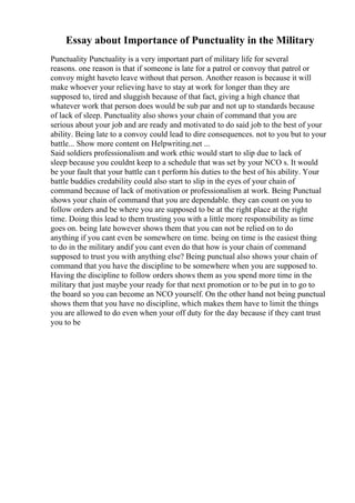 Essay about Importance of Punctuality in the Military
Punctuality Punctuality is a very important part of military life for several
reasons. one reason is that if someone is late for a patrol or convoy that patrol or
convoy might haveto leave without that person. Another reason is because it will
make whoever your relieving have to stay at work for longer than they are
supposed to, tired and sluggish because of that fact, giving a high chance that
whatever work that person does would be sub par and not up to standards because
of lack of sleep. Punctuality also shows your chain of command that you are
serious about your job and are ready and motivated to do said job to the best of your
ability. Being late to a convoy could lead to dire consequences. not to you but to your
battle... Show more content on Helpwriting.net ...
Said soldiers professionalism and work ethic would start to slip due to lack of
sleep because you couldnt keep to a schedule that was set by your NCO s. It would
be your fault that your battle can t perform his duties to the best of his ability. Your
battle buddies credability could also start to slip in the eyes of your chain of
command because of lack of motivation or professionalism at work. Being Punctual
shows your chain of command that you are dependable. they can count on you to
follow orders and be where you are supposed to be at the right place at the right
time. Doing this lead to them trusting you with a little more responsibility as time
goes on. being late however shows them that you can not be relied on to do
anything if you cant even be somewhere on time. being on time is the easiest thing
to do in the military andif you cant even do that how is your chain of command
supposed to trust you with anything else? Being punctual also shows your chain of
command that you have the discipline to be somewhere when you are supposed to.
Having the discipline to follow orders shows them as you spend more time in the
military that just maybe your ready for that next promotion or to be put in to go to
the board so you can become an NCO yourself. On the other hand not being punctual
shows them that you have no discipline, which makes them have to limit the things
you are allowed to do even when your off duty for the day because if they cant trust
you to be
 