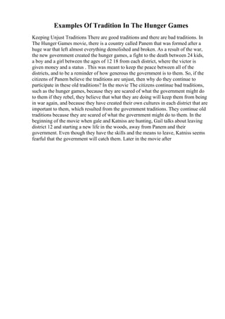 Examples Of Tradition In The Hunger Games
Keeping Unjust Traditions There are good traditions and there are bad traditions. In
The Hunger Games movie, there is a country called Panem that was formed after a
huge war that left almost everything demolished and broken. As a result of the war,
the new government created the hunger games, a fight to the death between 24 kids,
a boy and a girl between the ages of 12 18 from each district, where the victor is
given money and a status . This was meant to keep the peace between all of the
districts, and to be a reminder of how generous the government is to them. So, if the
citizens of Panem believe the traditions are unjust, then why do they continue to
participate in these old traditions? In the movie The citizens continue bad traditions,
such as the hunger games, because they are scared of what the government might do
to them if they rebel, they believe that what they are doing will keep them from being
in war again, and because they have created their own cultures in each district that are
important to them, which resulted from the government traditions. They continue old
traditions because they are scared of what the government might do to them. In the
beginning of the movie when gale and Katniss are hunting, Gail talks about leaving
district 12 and starting a new life in the woods, away from Panem and their
government. Even though they have the skills and the means to leave, Katniss seems
fearful that the government will catch them. Later in the movie after
 